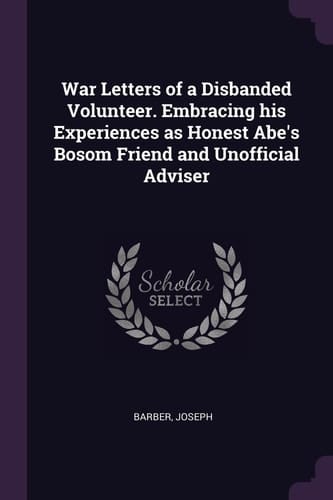 War Letters of a Disbanded Volunteer. Embracing His Experiences As Honest Abe's Bosom Friend and Unofficial Adviser