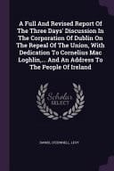 A Full And Revised Report Of The Three Days' Discussion In The Corporation Of Dublin On The Repeal Of The Union, With Dedication To Cornelius Mac Loghlin, ... And An Address To The People Of Ireland