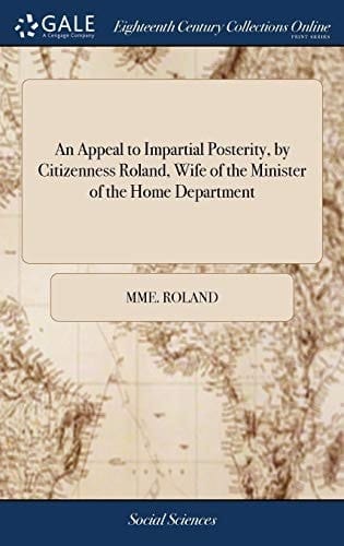 An Appeal to Impartial Posterity, by Citizenness Roland, Wife of the Minister of the Home Department Or, a Collection of Pieces Written by Her During Her Confinement in the Prisons of the Abbey, and St. Pélagie: ... Translated From the French