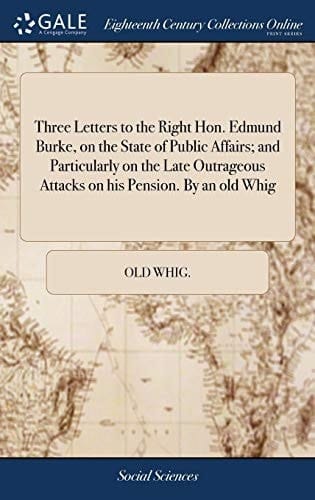 Three Letters to the Right Hon. Edmund Burke, on the State of Public Affairs; And Particularly on the Late Outrageous Attacks on His Pension. by an Old Whig
