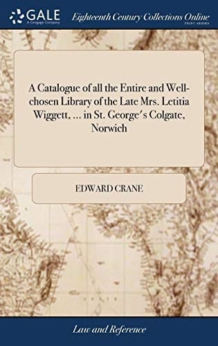 A Catalogue of All the Entire and Well-Chosen Library of the Late Mrs. Letitia Wiggett, ... in St. George's Colgate, Norwich Which Will Be Sold by Auction, by Edward Crane, on Wednesday the 28th Inst. and Two Following Days