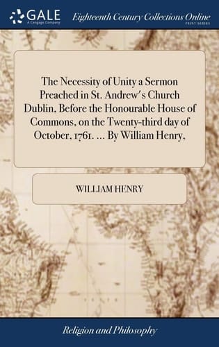 The Necessity of Unity a Sermon Preached in St. Andrew's Church Dublin, Before the Honourable House of Commons, on the Twenty-Third Day of October, 1761... . by William Henry,