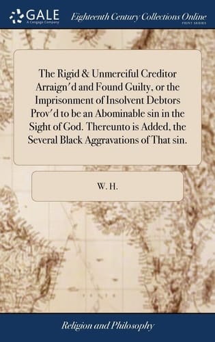 The Rigid & Unmerciful Creditor Arraign'd and Found Guilty, Or the Imprisonment of Insolvent Debtors Prov'd to Be an Abominable Sin in the Sight of God. Thereunto Is Added, the Several Black Aggravations of That Sin.
