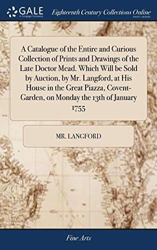 A Catalogue of the Entire and Curious Collection of Prints and Drawings of the Late Doctor Mead. Which Will Be Sold by Auction, by Mr. Langford, at His House in the Great Piazza, Covent-Garden, on Monday the 13th of January 1755