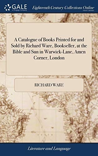 A Catalogue of Books Printed for and Sold by Richard Ware, Bookseller, at the Bible and Sun in Warwick-Lane, Amen Corner, London