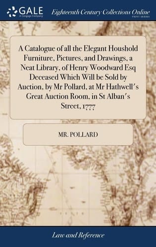 A Catalogue of All the Elegant Houshold Furniture, Pictures, and Drawings, a Neat Library, of Henry Woodward Esq Deceased Which Will Be Sold by Auction, by MR Pollard, at MR Hathwell's Great Auction Room, in St Alban's Street, 1777