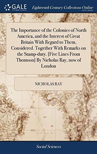 The Importance of the Colonies of North America, and the Interest of Great Britain with Regard to Them, Considered. Together with Remarks on the Stamp-Duty. [five Lines from Thomson] by Nicholas Ray, Now of London