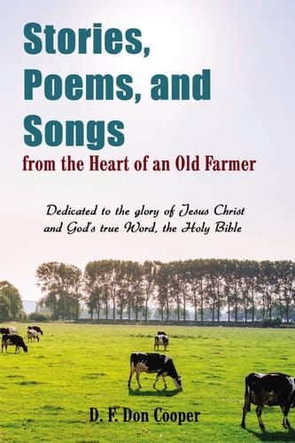 Stories, Poems, and Songs from the Heart of an Old Farmer Dedicated to the Glory of Jesus Christ and God's True Word, the Holy Bible