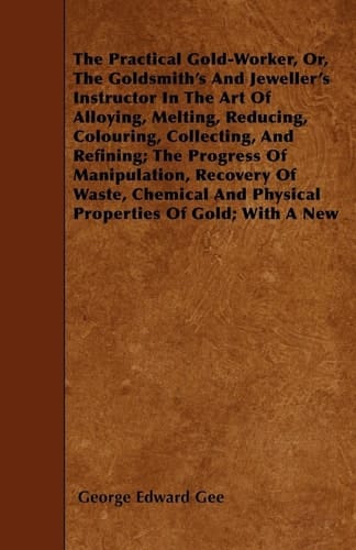 The Practical Gold-Worker, Or, the Goldsmith's and Jeweller's Instructor in the Art of Alloying, Melting, Reducing, Colouring, Collecting, and Refining; The Progress of Manipulation, Recovery of Waste, Chemical and Physical Properties of Gold; With a New