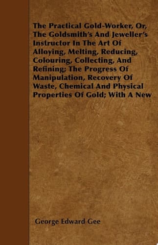 The Practical Gold-Worker, or, The Goldsmith's and Jeweller's Instructor in the Art of Alloying, Melting, Reducing, Colouring, Collecting, and Refining