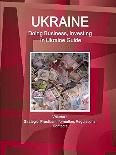 Ukraine Doing Business, Investing in Ukraine Guide Volume 1 Strategic, Practical Information, Regulations, Contacts