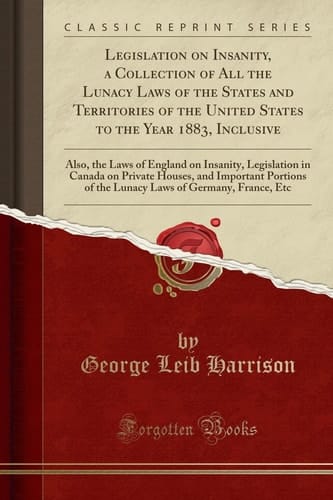 Legislation on Insanity, a Collection of All the Lunacy Laws of the States and Territories of the United States to the Year 1883, Inclusive Also, the Laws of England on Insanity, Legislation in Canada on Private Houses, and Important Portions of the Luna