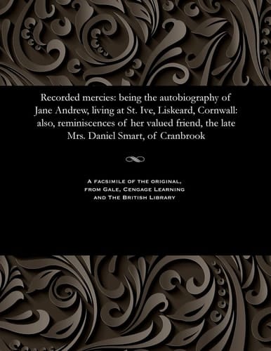 Recorded Mercies Being the Autobiography of Jane Andrew, Living at St. Ive, Liskeard, Cornwall: Also, Reminiscences of Her Valued Friend, the Late Mrs. Daniel Smart, of Cranbrook