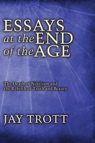 Essays at the End of the Age The Death of Nihilism and the Rebirth of Truth and Beauty