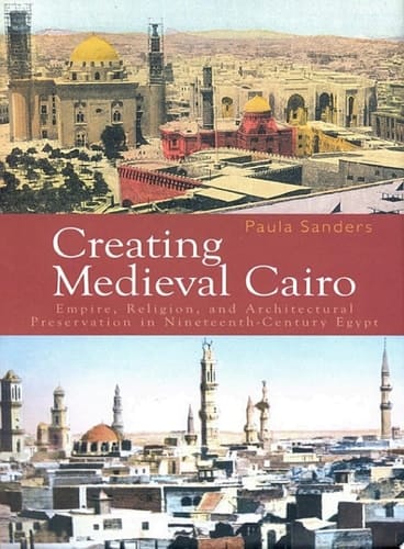 Creating Medieval Cairo Empire, Religion, and Architectural Preservation in Nineteenth-Century Egypt
