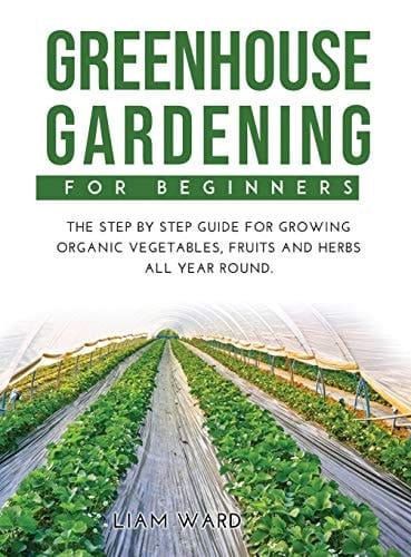 Greenhouse Gardening For Beginners The Step By Step Guide For Growing Organic Vegetables, Fruits and Herbs All Year Round.