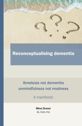 Reconceptualising Dementia Amelesia Not Dementia - Unmindfulness Not Madness : a Manifesto