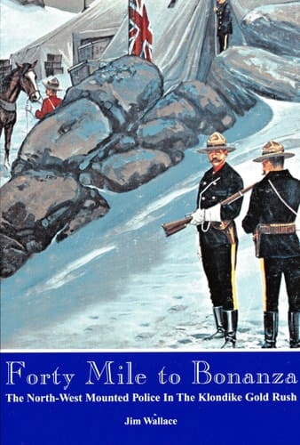 Forty Mile to Bonanza The North-West Mounted Police in the Klondike Goldrush