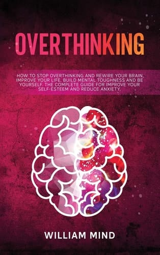 Overthinking How to Stop Overthinking and Rewire Your Brain, Improve Your Life, Build Mental Toughness and be Yourself. The Complete Guide for Improve Your Self-Esteem and Reduce Anxiety.
