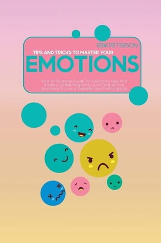 Tips and Tricks To Master Your Emotions Your All-Purpose Guide To Overcome Fear And Anxiety, Defeat Negativity, And Control Your Emotions To Live A Peaceful And Fulfilling Life