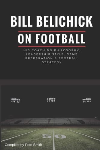 Bill Belichick His Coaching Philosophy, Leadership Style, Game Preparation and Football Strategy