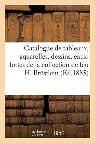 Catalogue de Tableaux, Aquarelles, Dessins, Eaux-Fortes Anciennes Et Modernes de la Collection de Feu H. Brüstlein