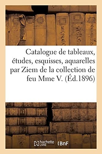 Catalogue de Tableaux, Études, Esquisses, Aquarelles, Dessins Par Ziem de la Collection de Feu Mme V Tableaux, Études Par Ziem, Bronzes de Barye, Épreuves Anciennes
