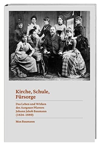 Kirche, Schule, Fürsorge das Leben und Wirken des Aargauer Pfarrers Johann Jakob Baumann (1824-1889)