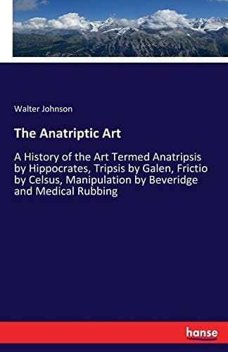 The Anatriptic Art A History of the Art Termed Anatripsis by Hippocrates, Tripsis by Galen, Frictio by Celsus, Manipulation by Beveridge and Medical Rubbing