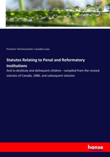 Statutes Relating to Penal and Reformatory Institutions And to Destitute and Delinquent Children - Compiled from the Revised Statutes of Canada, 1886, and Subsequent Statutes