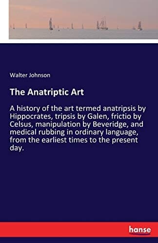 The Anatriptic Art A History of the Art Termed Anatripsis by Hippocrates, Tripsis by Galen, Frictio by Celsus, Manipulation by Beveridge, and Medical Rubbing in Ordinary Language, from the Earliest Times to the Present Day.