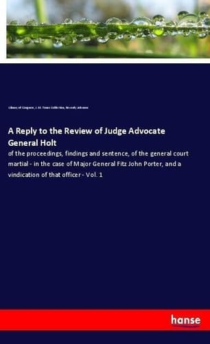 A Reply to the Review of Judge Advocate General Holt Of the Proceedings, Findings and Sentence, of the General Court Martial - in the Case of Major General Fitz John Porter, and a Vindication of that Officer - Vol. 1