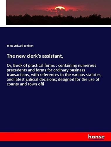 The New Clerk's Assistant, Or, Book of Practical Forms : Containing Numerous Precedents and Forms for Ordinary Business Transactions, with References to the Various Statutes, and Latest Judicial Decisions; Designed for the Use of County and Town Offi