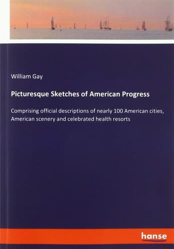 Picturesque Sketches of American Progress Comprising Official Descriptions of Nearly 100 American Cities, American Scenery and Celebrated Health Resorts