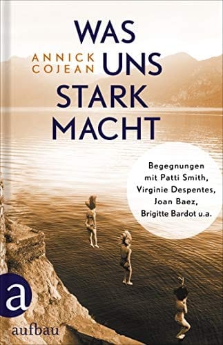 Was uns stark macht Begegnungen mit Patti Smith, Virginie Despentes, Joan Baez, Brigitte Bardot u.a