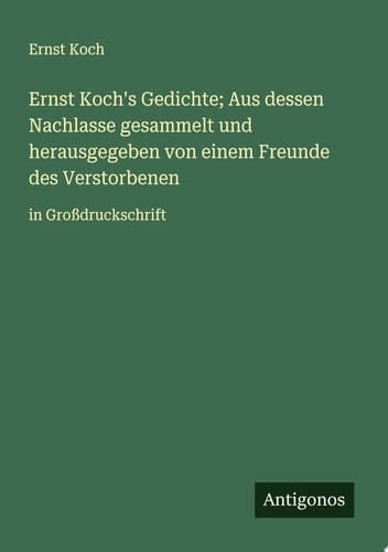 Ernst Koch's Gedichte; Aus dessen Nachlasse gesammelt und herausgegeben von einem Freunde des Verstorbenen in Großdruckschrift