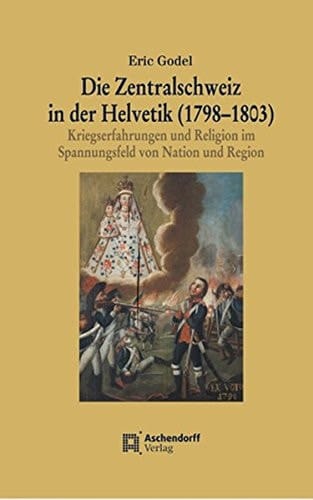 Die Zentralschweiz in der Helvetik (1798-1803) Kriegserfahrungen und Religion im Spannungsfeld von Nation und Region