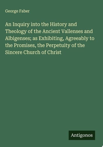 An Inquiry into the History and Theology of the Ancient Vallenses and Albigenses; as Exhibiting, Agreeably to the Promises, the Perpetuity of the Sincere Church of Christ