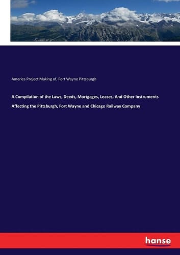 A Compilation of the Laws, Deeds, Mortgages, Leases, And Other Instruments Affecting the Pittsburgh, Fort Wayne and Chicago Railway Company