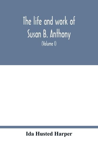 The Life and Work of Susan B. Anthony; Including Public Addresses, Her Own Letters and Many from Her Contemporaries During Fifty Years (Volume I)