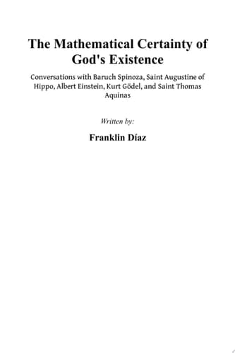 THE MATHEMATICAL CERTAINTY OF GOD'S EXISTENCE - Conversations with Baruch Spinoza, Saint Augustine of Hippo, Albert Einstein, Kurt Gödel, and Saint Thomas Aquinas