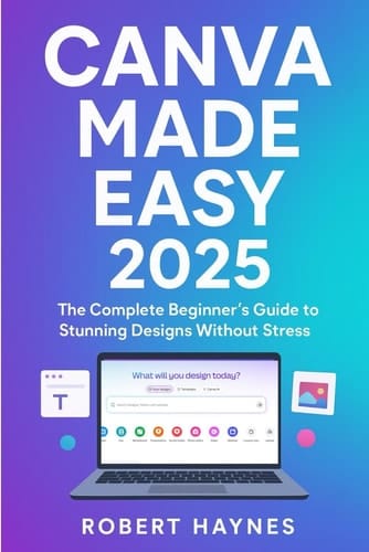 CANVA MADE EASY 2025: The Complete Beginner’s Guide to Stunning Designs Without Stress Robert Haynes