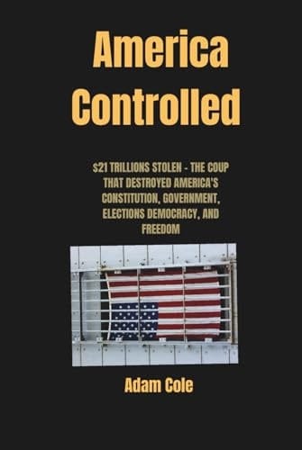 AMERICA CONTROLLED: $21 TRILLIONS STOLEN - THE COUP THAT DESTROYED AMERICA'S CONSTITUTION, GOVERNMENT, ELECTIONS DEMOCRACY, AND FREEDOM