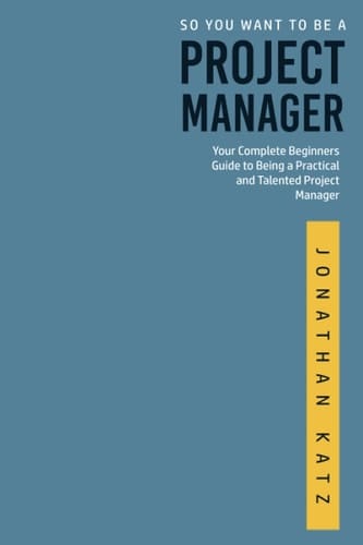 So You Want to be a Project Manager: Your Complete Beginners Guide to Being a Practical and Talented Project Manager