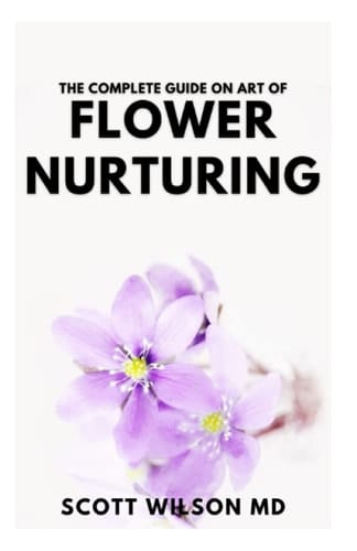 THE COMPLETE GUIDE ON ART OF FLOWER NURTURING: Step By Step Guide to Flower Nurturing That Helps People to blossom And allowing For self-monitor