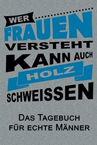 Wer Frauen versteht, kann auch Holz schweissen. Das Tagebuch für echte Männer: Ein Tage für echte Männer. 120 Seiten mit praktischen Vordrucken zum Aufschreiben Deiner Erlebnisse (German Edition)