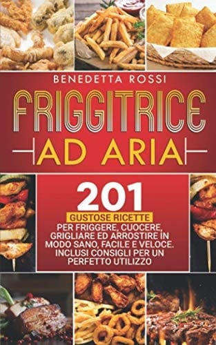 Friggitrice Ad Aria 201 Gustose Ricette per Frigge, Cuocere, Grigliare Ed Arrostire in Modo Sano, Facile e Veloce. Inclusi Consigli per un Perfetto Utilizzo