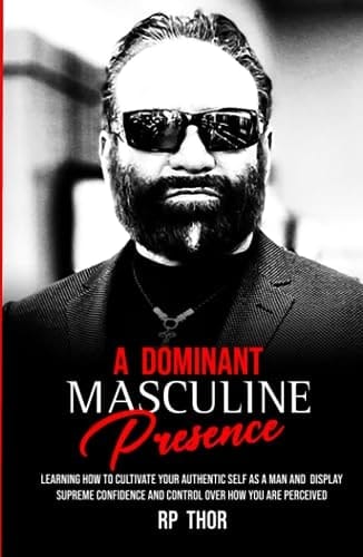 A Dominant Masculine Presence: Learning How To Cultivate Your Authentic Self As A Man And Display Supreme Confidence And Control Over How You Are Perceived