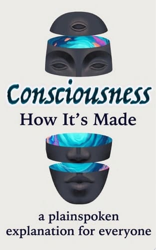 Consciousness: How It's Made - A Plainspoken Explanation for Everyone