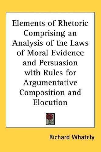 Elements of Rhetoric Comprising an Analysis of the Laws of Moral Evidence and Persuasion with Rules for Argumentative Composition and Elocution